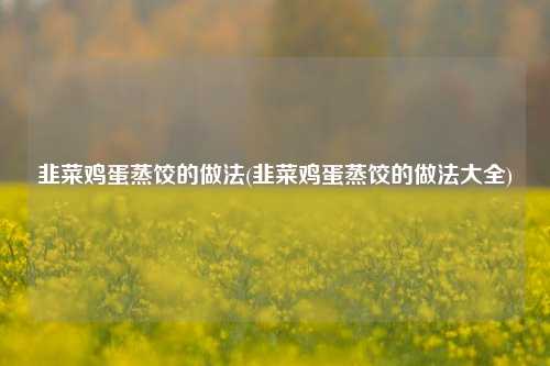 韭菜鸡蛋蒸饺的做法(韭菜鸡蛋蒸饺的做法大全)
