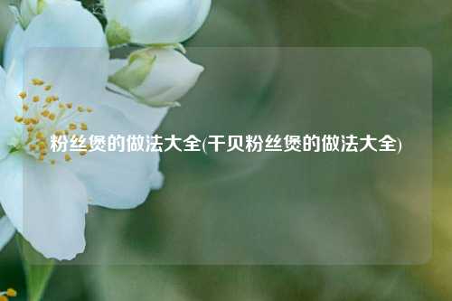 粉丝煲的做法大全(干贝粉丝煲的做法大全)