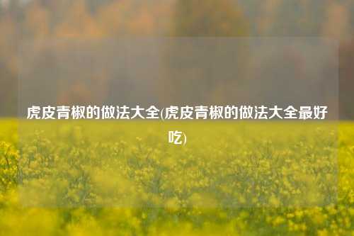 虎皮青椒的做法大全(虎皮青椒的做法大全最好吃)