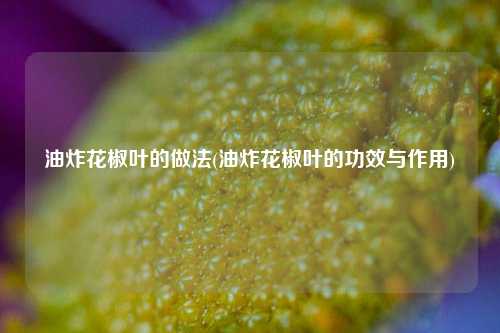 油炸花椒叶的做法(油炸花椒叶的功效与作用)